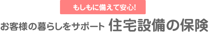 もしもに備えて安心！お客様の暮らしをサポート 住宅設備の保険