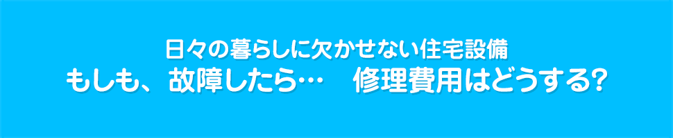 日々の暮らしに欠かせない住宅設備　もしも、故障したら...　修理費用はどうする？